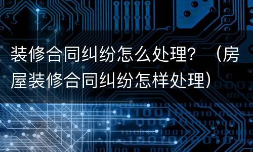 装修合同纠纷怎么处理？（房屋装修合同纠纷怎样处理）