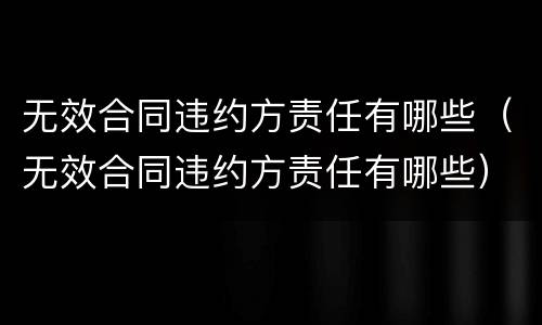 无效合同违约方责任有哪些（无效合同违约方责任有哪些）
