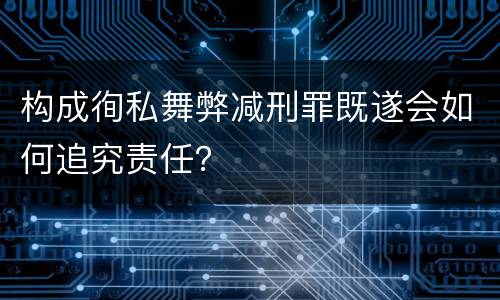 构成徇私舞弊减刑罪既遂会如何追究责任？