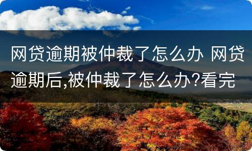 网贷逾期被仲裁了怎么办 网贷逾期后,被仲裁了怎么办?看完终于释然了