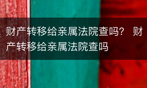 财产转移给亲属法院查吗？ 财产转移给亲属法院查吗