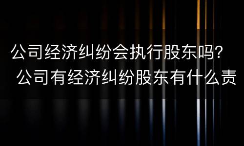 公司经济纠纷会执行股东吗？ 公司有经济纠纷股东有什么责任