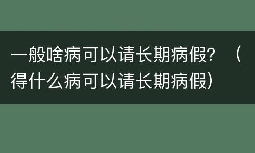 一般啥病可以请长期病假？（得什么病可以请长期病假）