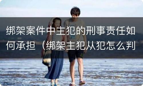 绑架案件中主犯的刑事责任如何承担（绑架主犯从犯怎么判）