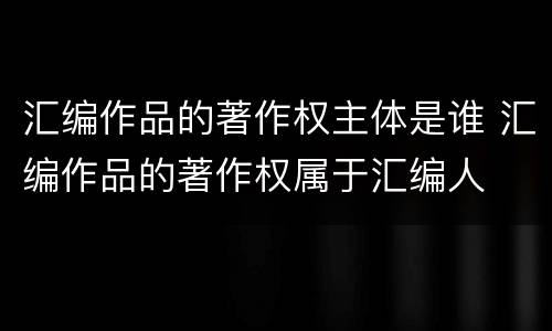 汇编作品的著作权主体是谁 汇编作品的著作权属于汇编人
