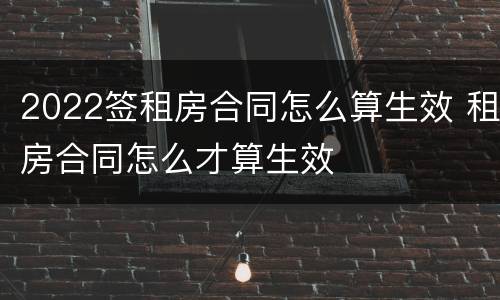 2022签租房合同怎么算生效 租房合同怎么才算生效