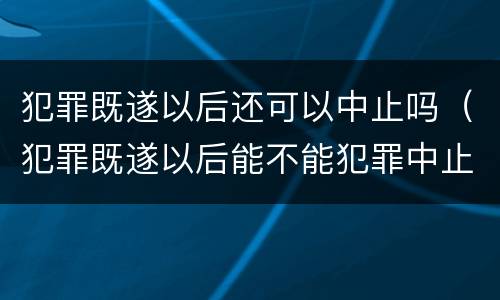 犯罪既遂以后还可以中止吗（犯罪既遂以后能不能犯罪中止）