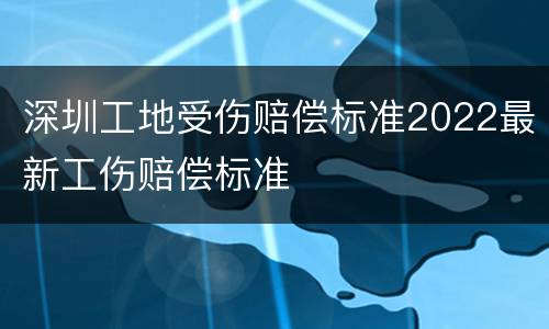 深圳工地受伤赔偿标准2022最新工伤赔偿标准