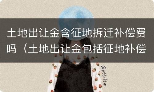 土地出让金含征地拆迁补偿费吗（土地出让金包括征地补偿费吗）