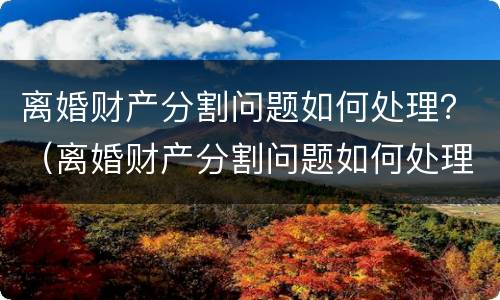 离婚财产分割问题如何处理？（离婚财产分割问题如何处理呢）