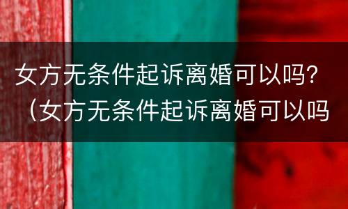 女方无条件起诉离婚可以吗？（女方无条件起诉离婚可以吗知乎）