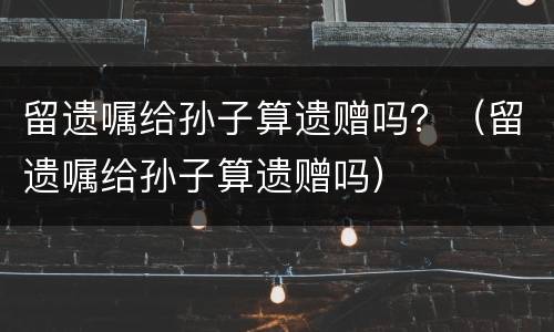 留遗嘱给孙子算遗赠吗？（留遗嘱给孙子算遗赠吗）