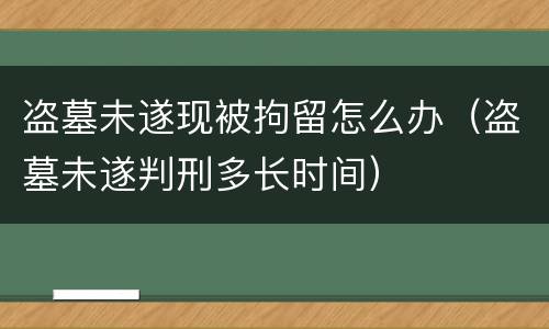 盗墓未遂现被拘留怎么办（盗墓未遂判刑多长时间）