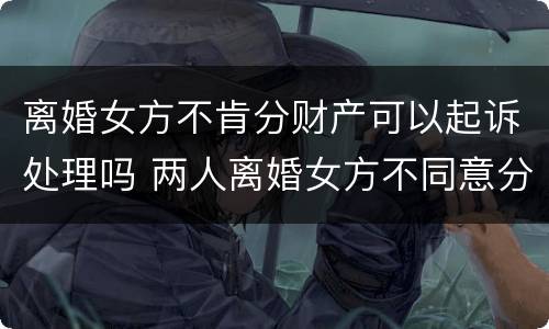 离婚女方不肯分财产可以起诉处理吗 两人离婚女方不同意分割房产怎么办?