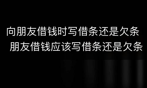 向朋友借钱时写借条还是欠条 朋友借钱应该写借条还是欠条
