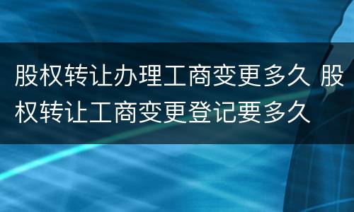 股权转让办理工商变更多久 股权转让工商变更登记要多久
