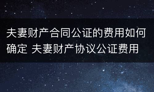 夫妻财产合同公证的费用如何确定 夫妻财产协议公证费用