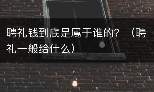 聘礼钱到底是属于谁的？（聘礼一般给什么）