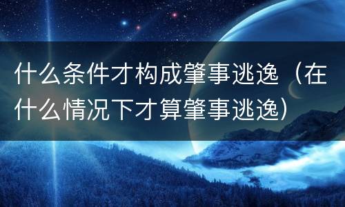 什么条件才构成肇事逃逸（在什么情况下才算肇事逃逸）