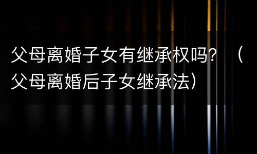 父母离婚子女有继承权吗？（父母离婚后子女继承法）