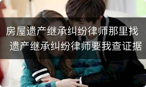 房屋遗产继承纠纷律师那里找 遗产继承纠纷律师要我查证据?