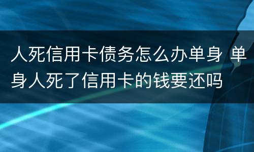 人死信用卡债务怎么办单身 单身人死了信用卡的钱要还吗