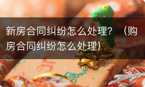 新房合同纠纷怎么处理？（购房合同纠纷怎么处理）