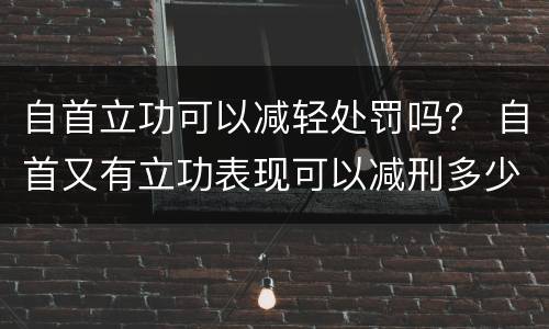 自首立功可以减轻处罚吗？ 自首又有立功表现可以减刑多少