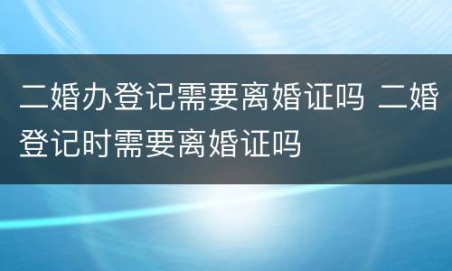 二婚办登记需要离婚证吗 二婚登记时需要离婚证吗