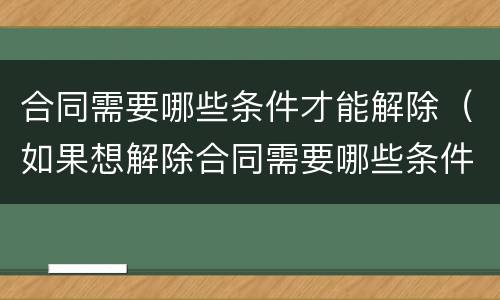 合同需要哪些条件才能解除（如果想解除合同需要哪些条件）
