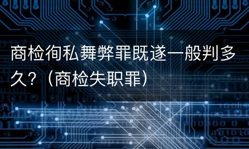 商检徇私舞弊罪既遂一般判多久?（商检失职罪）