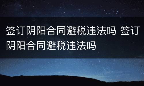 签订阴阳合同避税违法吗 签订阴阳合同避税违法吗
