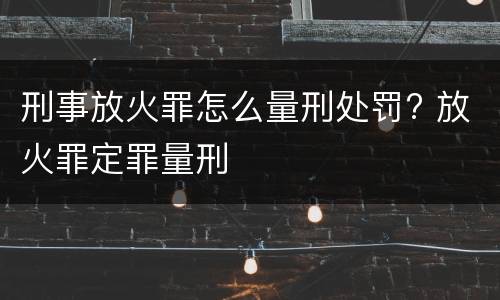 刑事放火罪怎么量刑处罚? 放火罪定罪量刑
