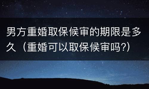 男方重婚取保候审的期限是多久（重婚可以取保候审吗?）