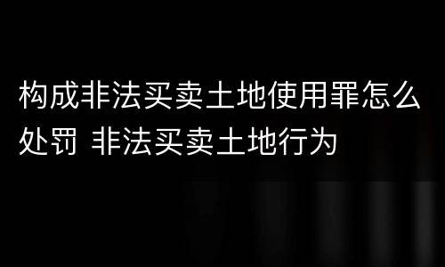 构成非法买卖土地使用罪怎么处罚 非法买卖土地行为