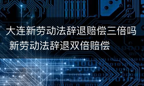 大连新劳动法辞退赔偿三倍吗 新劳动法辞退双倍赔偿
