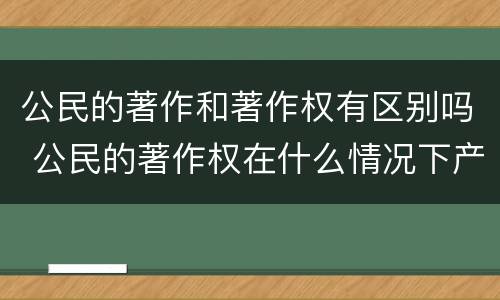 公民的著作和著作权有区别吗 公民的著作权在什么情况下产生