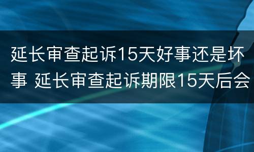 延长审查起诉15天好事还是坏事 延长审查起诉期限15天后会是什么一个程序