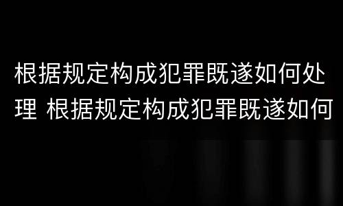 根据规定构成犯罪既遂如何处理 根据规定构成犯罪既遂如何处理案件