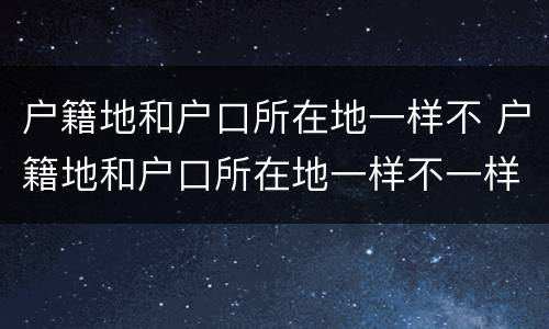 户籍地和户口所在地一样不 户籍地和户口所在地一样不一样