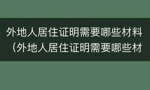 外地人居住证明需要哪些材料（外地人居住证明需要哪些材料办理）