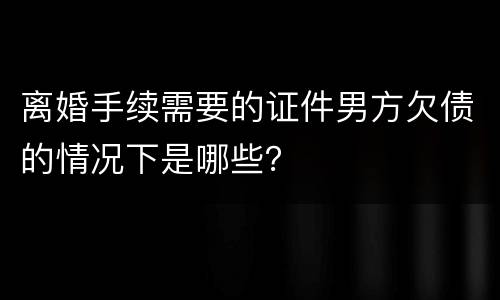 离婚手续需要的证件男方欠债的情况下是哪些？