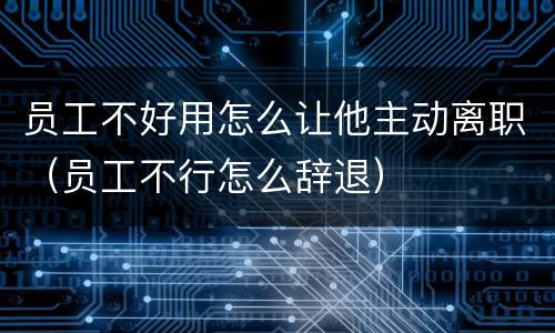 员工不好用怎么让他主动离职（员工不行怎么辞退）