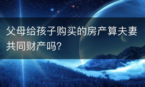 父母给孩子购买的房产算夫妻共同财产吗？