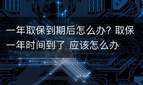 一年取保到期后怎么办? 取保一年时间到了 应该怎么办