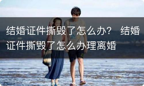 结婚证件撕毁了怎么办？ 结婚证件撕毁了怎么办理离婚