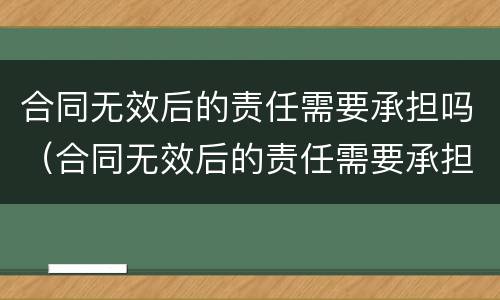 合同无效后的责任需要承担吗（合同无效后的责任需要承担吗法律规定）