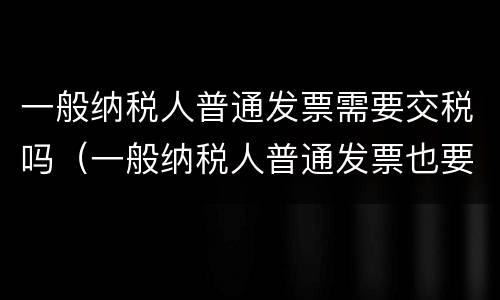一般纳税人普通发票需要交税吗（一般纳税人普通发票也要交税吗）