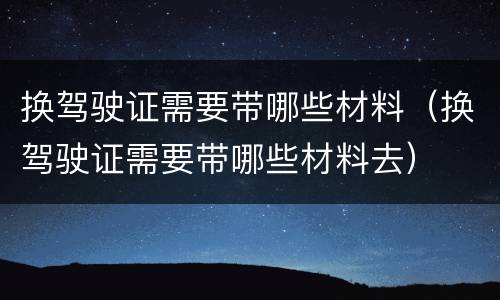换驾驶证需要带哪些材料（换驾驶证需要带哪些材料去）