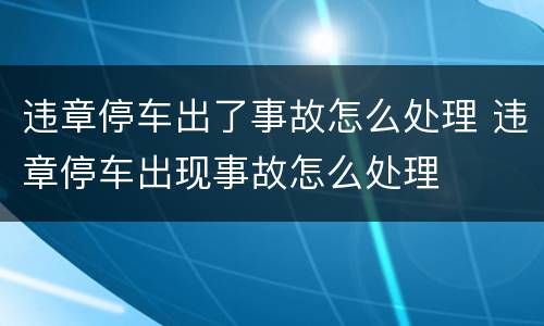 违章停车出了事故怎么处理 违章停车出现事故怎么处理